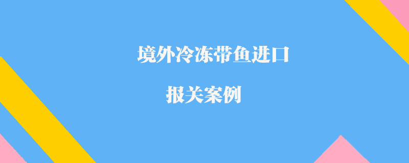 境外冷凍帶魚進(jìn)口報(bào)關(guān)案例