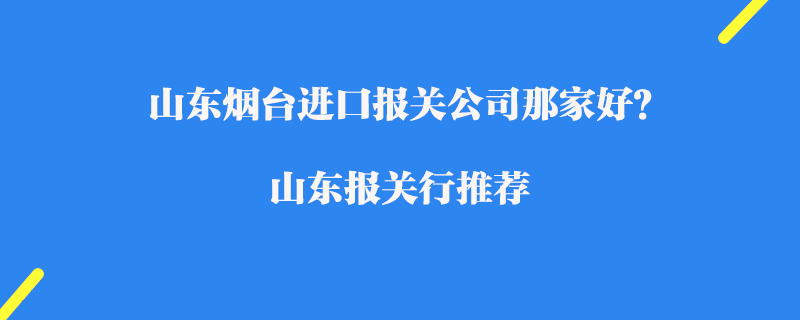 山東煙臺進口報關公司那家好？山東報關行推薦