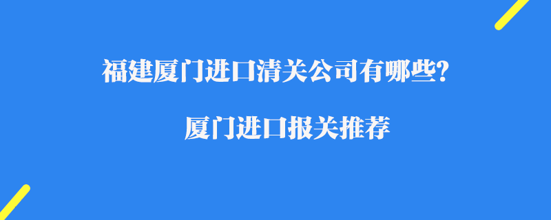 福建廈門(mén)進(jìn)口清關(guān)公司有哪些？廈門(mén)進(jìn)口報(bào)關(guān)推薦