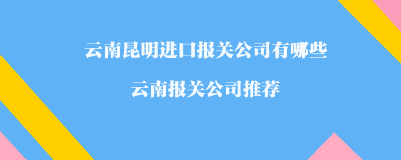 云南昆明進口報關(guān)公司有哪些？云南報關(guān)公司推薦