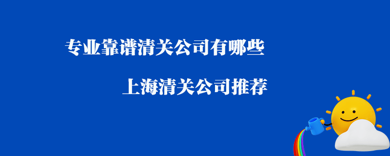 專業(yè)靠譜清關(guān)公司有哪些？上海清關(guān)公司推薦