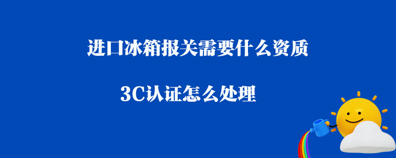 進口冰箱報關需要什么資質_3C認證怎么處理