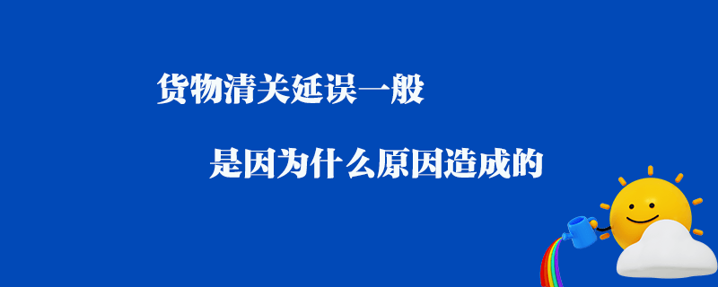 貨物清關延誤一般是因為什么原因造成的